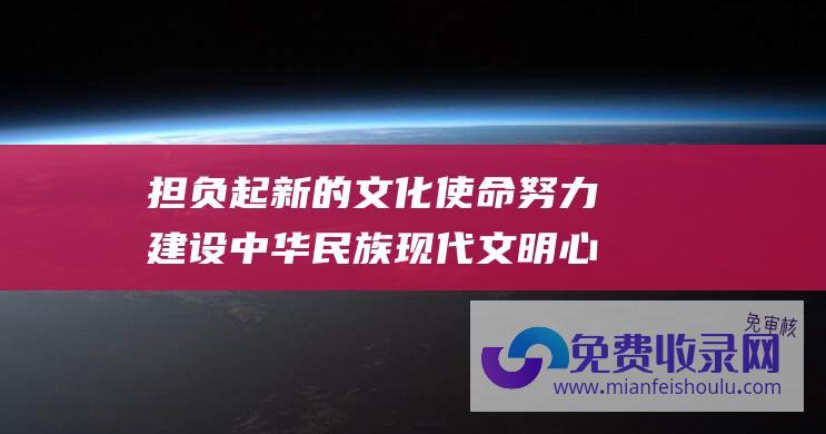 担负起新的文化使命努力建设中华民族现代文明心得体会 (担负起新的文化使命的重要原则)