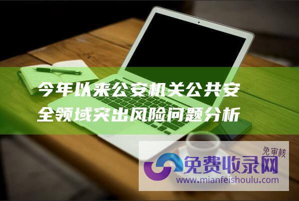 今年以来公安机关公共安全领域突出风险问题分析研判 (今年以来公安机关破获食品安全犯罪案件1万余起 相关典型案例被通报→)