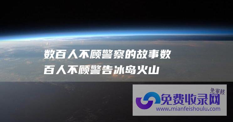 数百人不顾警察的故事 (数百人不顾警告 冰岛火山爆发 冒险逆行观看约3千米长岩浆喷涌)