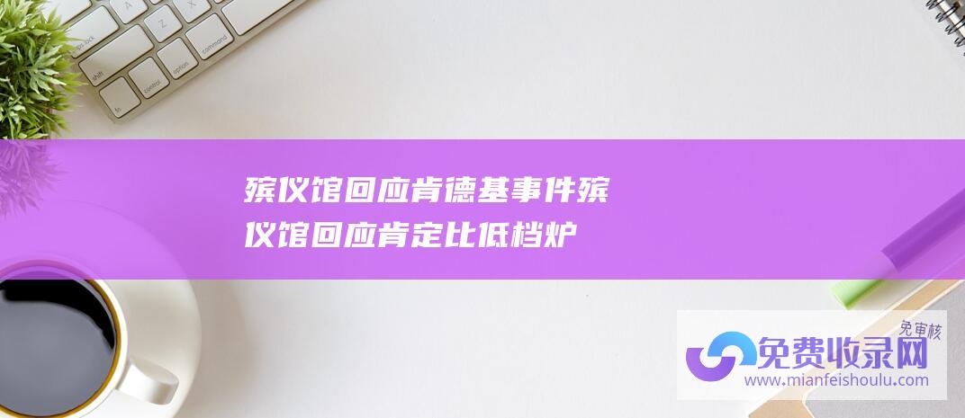 殡仪馆回应肯德基事件 (殡仪馆回应 肯定比低档炉豪华点 费用相对高点 唐山一殡仪馆分高低档炉火化引质疑 高档炉都是按逝主需求)