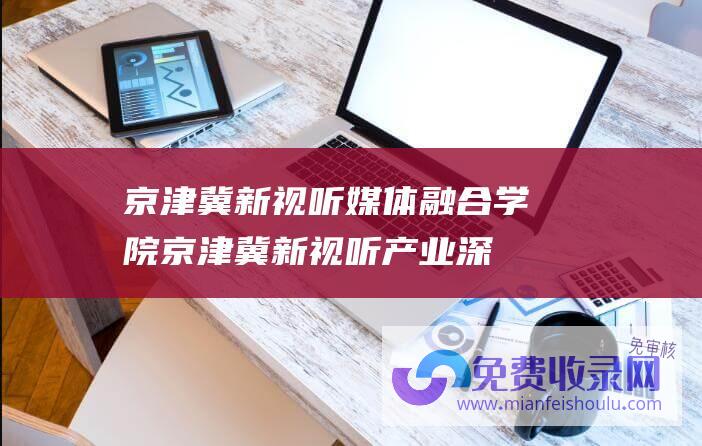 京津冀新视听媒体融合学院 (京津冀新视听产业深度融合发展沙龙举行)