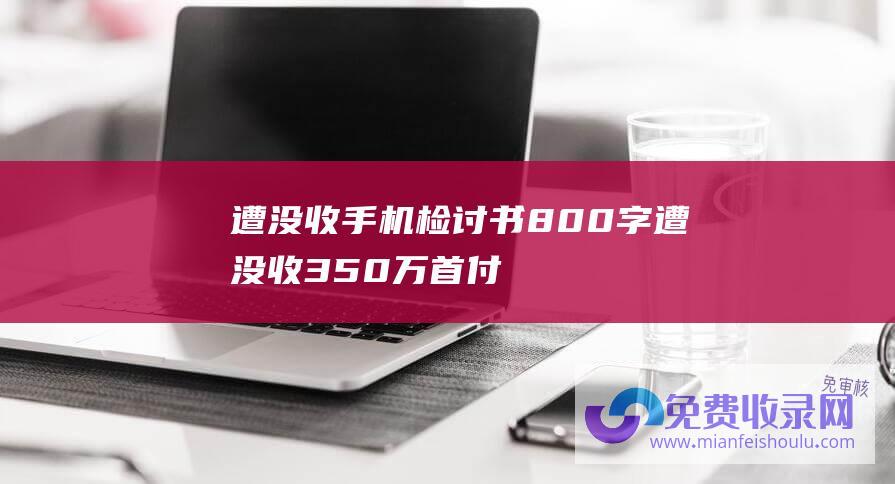 遭没收手机检讨书800字 (遭没收350万首付款 20亿富婆濒临破产 吕丽君被曝拖欠豪宅尾款)