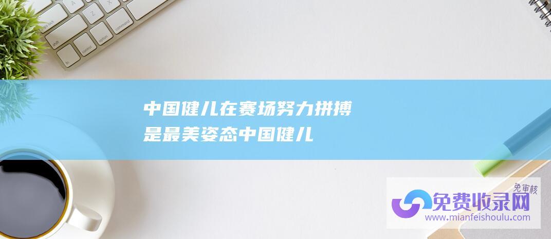 中国健儿在赛场,努力拼搏是最美姿态 (中国健儿奋勇争先的2023 年终稿丨冲刺巴黎奥运)