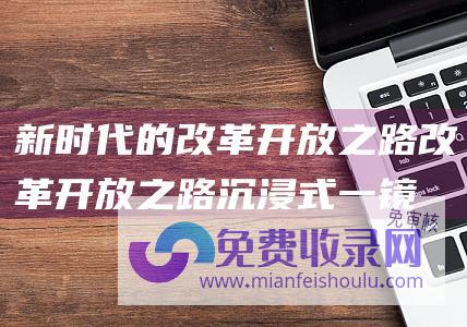 新时代的改革开放之路 (改革开放之路 沉浸式一镜到底见证45年生活发展的跃迁)