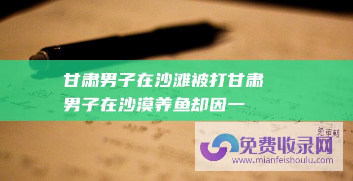 甘肃男子在沙滩被打 (甘肃男子在沙漠养鱼 却因一场洪水彻底改命 折腾9年赔光10个亿)