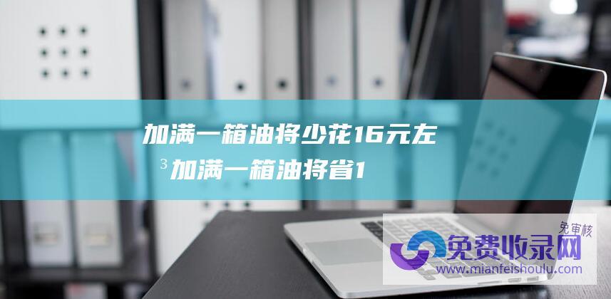 加满一箱油将少花16元左右 (加满一箱油将省16.5元 视频丨国内油价6连降)