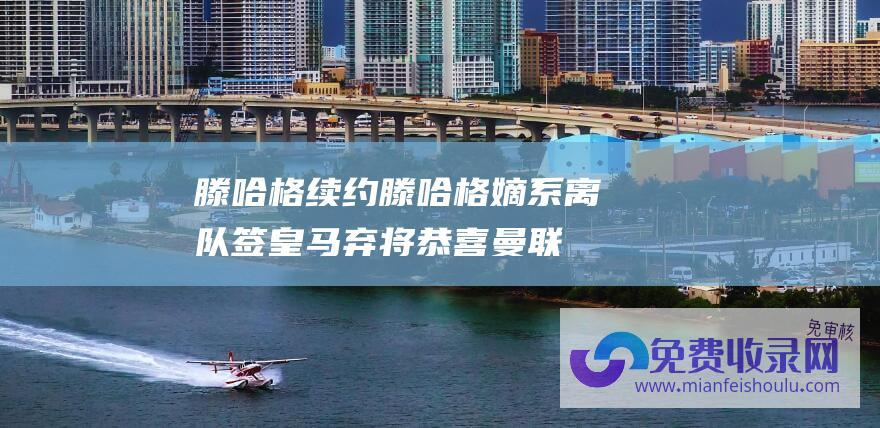 滕哈格续约 (滕哈格嫡系离队 签皇马弃将 恭喜曼联！5000万欧 日本一哥加盟)