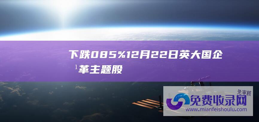 下跌085%12月22日英大国企改革主题股