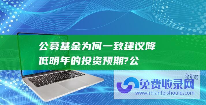 公募基金为何一致建议降低明年的投资预期? (公募降费减少约170亿元管理费 券商佣金下降或转为基民收入)