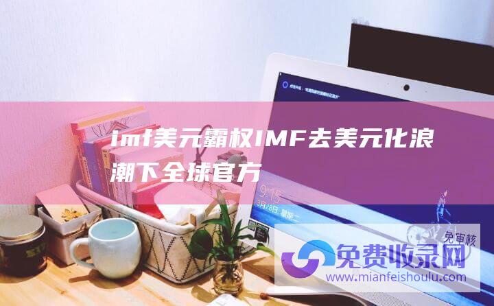 imf美元霸权 (IMF 去美元化 浪潮下 全球官方外储中美元占比持续下降)