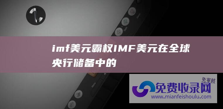 imf美元霸权 (IMF 美元在全球央行储备中的份额跌至去年四季度以来最低)