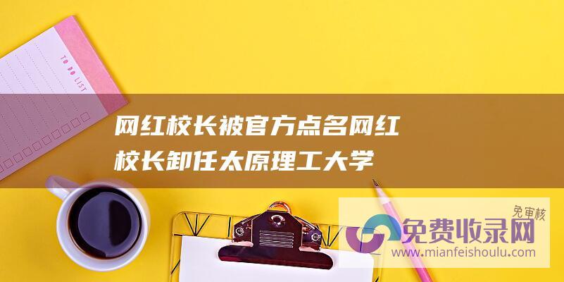 网红校长被官方点名网红校长卸任太原理工大学