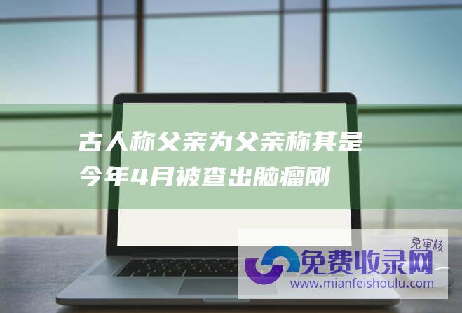 古人称父亲为 (父亲称其是 今年4月被查出脑瘤 刚过完50岁生日的朱令去世 奇迹)