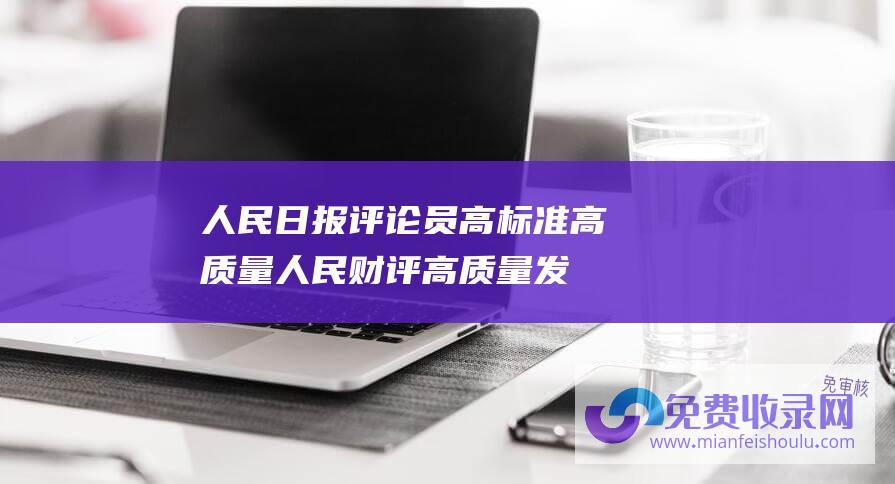 人民日报评论员高标准高质量 (人民财评 高质量发展扎实推进 产业结构持续优化)