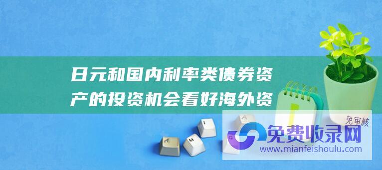 日元和国内利率类债券资产的投资机会 看好海外资产中美债 欧债 黄金 海通宏观 美联储降息预期发酵