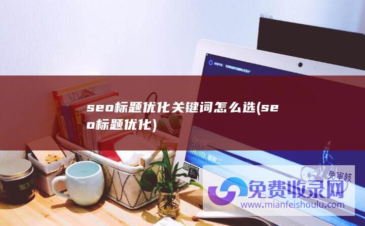 seo标题优化关键词怎么选 (seo标题优化)