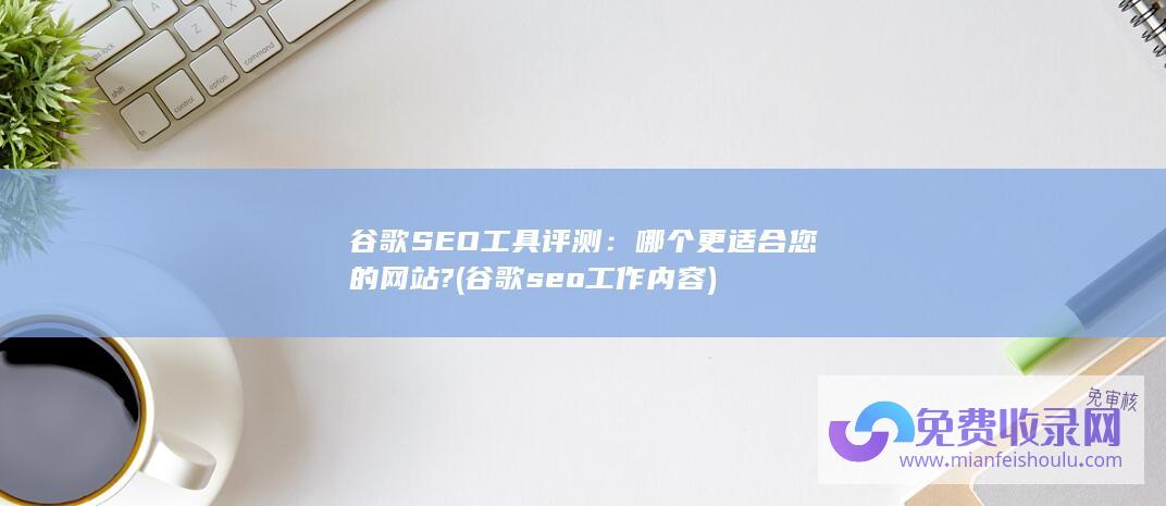 谷歌SEO工具评测：哪个更适合您的网站? (谷歌seo工作内容)