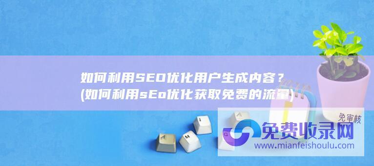 如何利用SEO优化用户生成内容？ (如何利用sEo优化获取免费的流量)