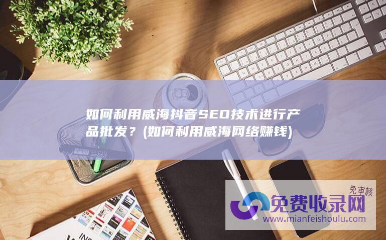 如何利用威海抖音SEO技术进行产品批发？ (如何利用威海网络赚钱)