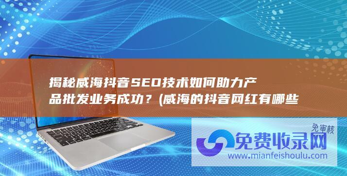 揭秘威海抖音SEO技术如何助力产品批发业务成功？ (威海的抖音网红有哪些)