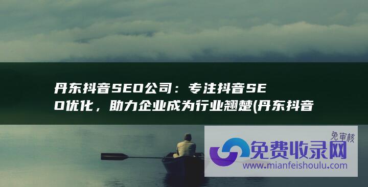 丹东抖音SEO公司：专注抖音SEO优化，助力企业成为行业翘楚 (丹东抖音谁承包的公司)