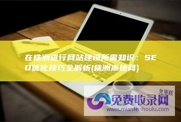 在株洲进行网站建设所需知识：SEO优化技巧全解析 (株洲本地网)