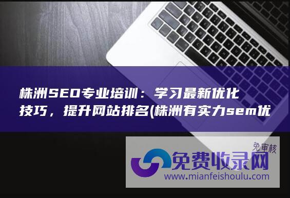 株洲SEO专业培训：学习最新优化技巧，提升网站排名 (株洲有实力sem优化哪家好)