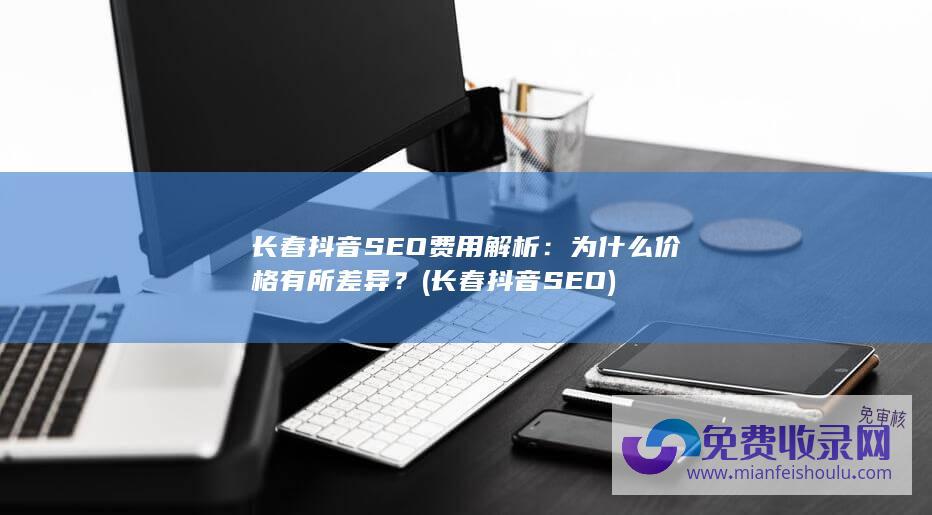 长春抖音SEO费用解析：为什么价格有所差异？ (长春抖音SEO)