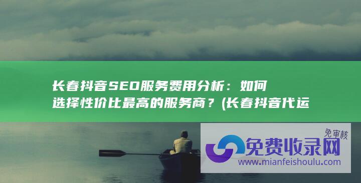 长春抖音SEO服务费用分析：如何选择性价比最高的服务商？ (长春抖音代运营)