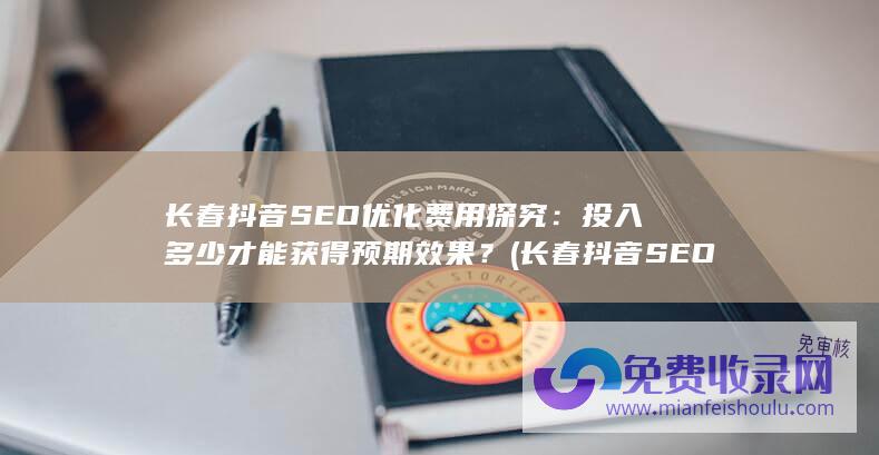 长春抖音SEO优化费用探究：投入多少才能获得预期效果？ (长春抖音SEO)