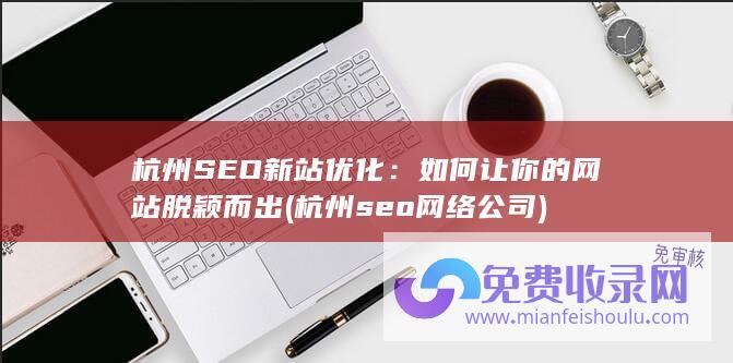 杭州SEO新站优化：如何让你的网站脱颖而出 (杭州seo网络公司)