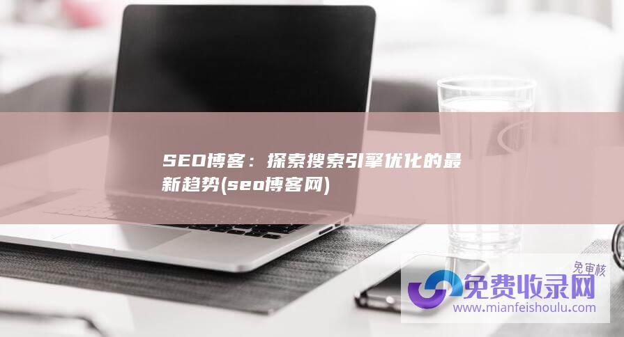 SEO博客：探索搜索引擎优化的最新趋势 (seo博客网)