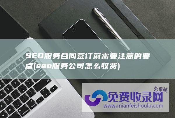 SEO服务合同签订前需要注意的要点 (seo服务公司怎么收费)