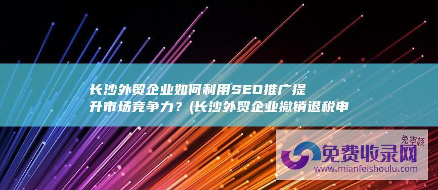 长沙外贸企业如何利用SEO推广提升市场竞争力？ (长沙外贸企业撤销退税申报)