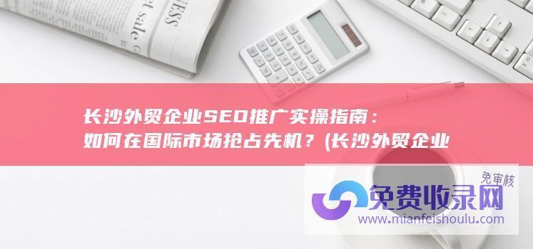 长沙外贸企业SEO推广实操指南：如何在国际市场抢占先机？ (长沙外贸企业撤销退税申报)