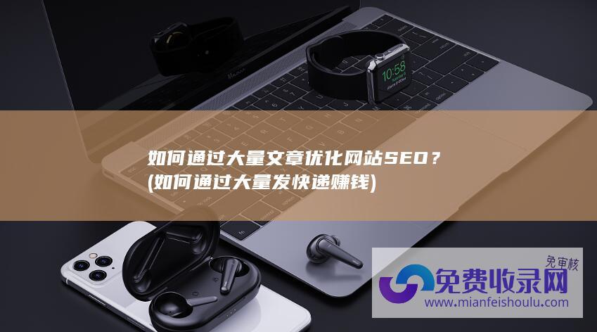 如何通过大量文章优化网站SEO？ (如何通过大量发快递赚钱)