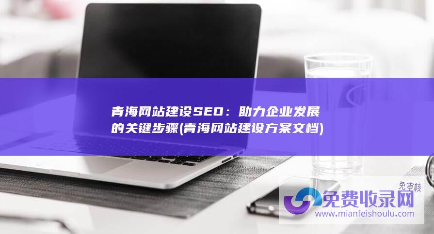 青海网站建设SEO：助力企业发展的关键步骤 (青海网站建设方案文档)