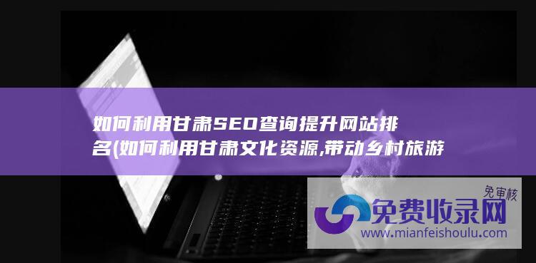 如何利用甘肃SEO查询提升网站排名 (如何利用甘肃文化资源,带动乡村旅游发展)