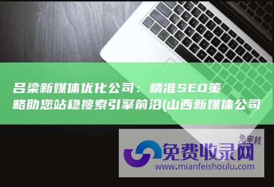 吕梁新媒体优化公司：精准SEO策略助您站稳搜索引擎前沿 (山西新媒体公司哪家好)