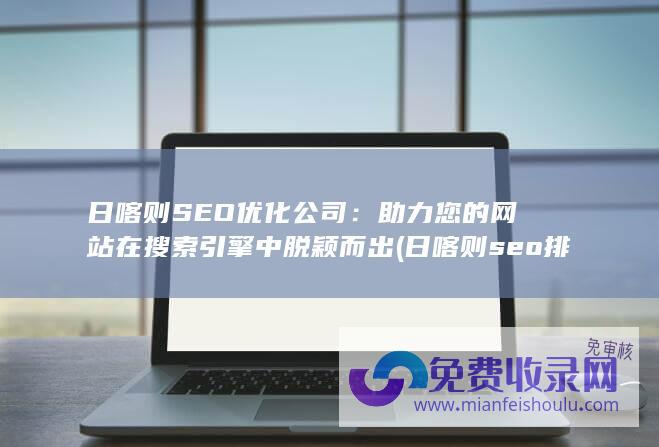 日喀则SEO优化公司：助力您的网站在搜索引擎中脱颖而出 (日喀则seo排名)