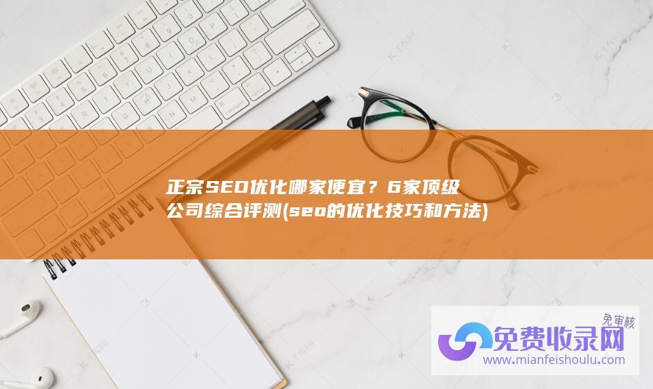 正宗SEO优化哪家便宜？6家顶级公司综合评测(seo的优化技巧和方法)