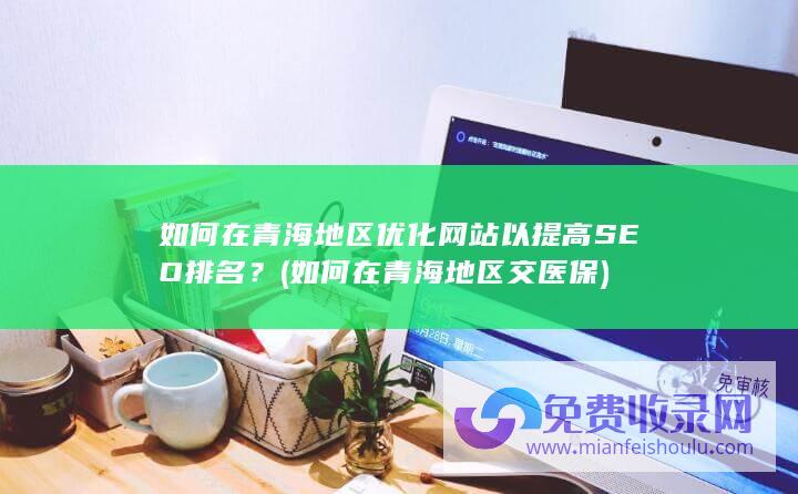 如何在青海地区优化网站以提高SEO排名？ (如何在青海地区交医保)