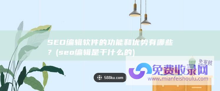 SEO编辑软件的功能和优势有哪些？ (seo编辑是干什么的)