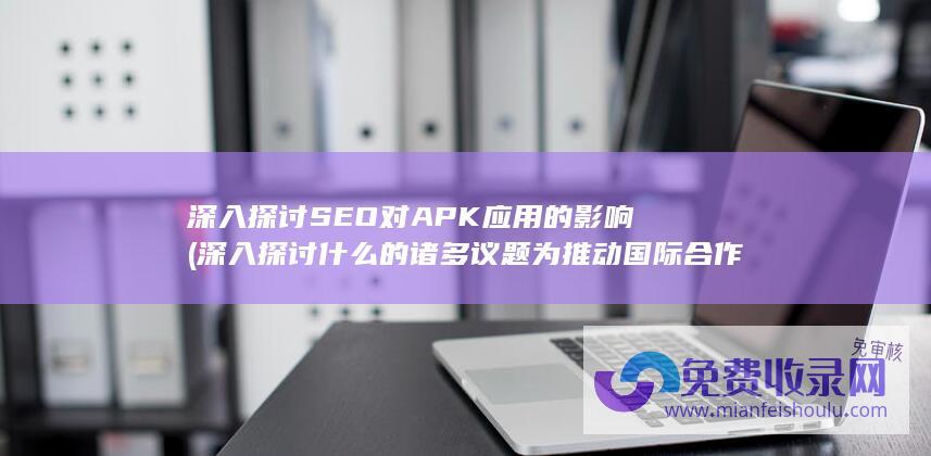 深入探讨SEO对APK应用的影响 (深入探讨什么的诸多议题为推动国际合作)