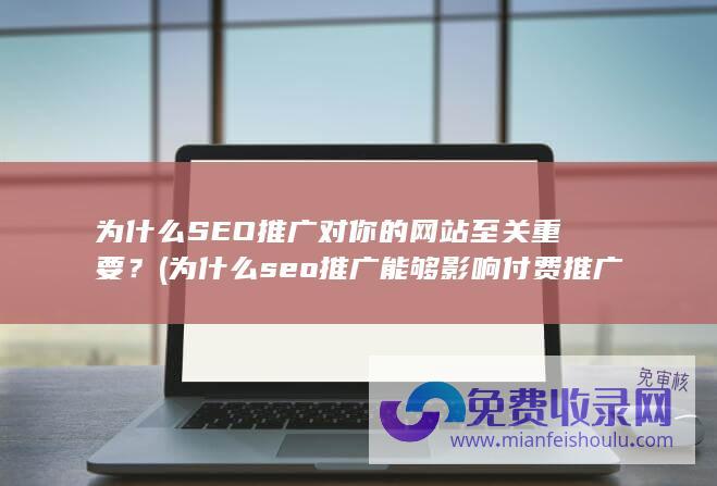 为什么SEO推广对你的网站至关重要？ (为什么seo推广能够影响付费推广效果)