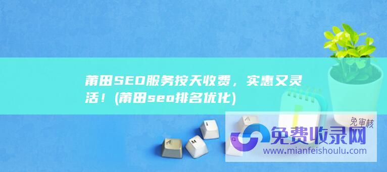 莆田SEO服务按天收费，实惠又灵活！ (莆田seo排名优化)