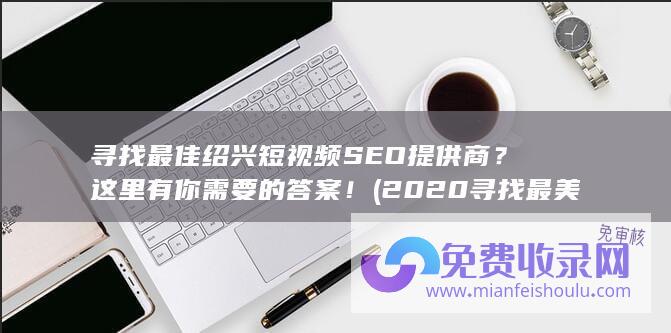 寻找最佳绍兴短视频SEO提供商？这里有你需要的答案！ (2020寻找最美绍兴)