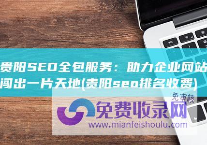 贵阳SEO全包服务：助力企业网站闯出一片天地 (贵阳seo排名收费)