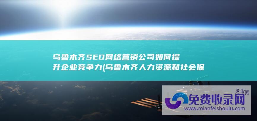 乌鲁木齐SEO网络营销公司如何提升企业竞争力 (乌鲁木齐人力资源和社会保障局官网)