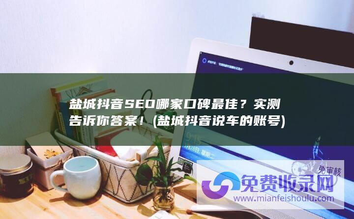 盐城抖音SEO哪家口碑最佳？实测告诉你答案！ (盐城抖音说车的账号)